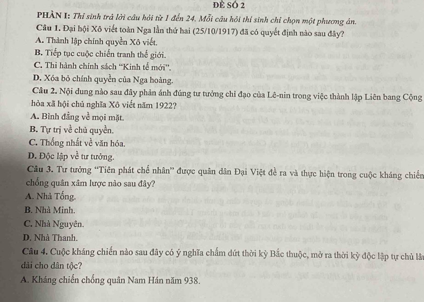 đè sÓ 2
PHÀN I: Thí sinh trả lời câu hỏi từ 1 đến 24. Mỗi câu hỏi thí sinh chỉ chọn một phương án.
Câu 1. Đại hội Xô viết toàn Nga lần thứ hai (25/10/1917) đã có quyết định nào sau đây?
A. Thành lập chính quyền Xô viết.
B. Tiếp tục cuộc chiến tranh thế giới.
C. Thi hành chính sách “Kinh tế mới”.
D. Xóa bỏ chính quyền của Nga hoàng.
Câu 2. Nội dung nào sau đây phản ánh đúng tư tưởng chỉ đạo của Lê-nin trong việc thành lập Liên bang Cộng
hòa xã hội chủ nghĩa Xô viết năm 1922?
A. Bình đẳng về mọi mặt.
B. Tự trị về chủ quyền.
C. Thống nhất về văn hóa.
D. Độc lập về tư tưởng.
Câu 3. Tư tưởng “Tiên phát chế nhân” được quân dân Đại Việt đề ra và thực hiện trong cuộc kháng chiến
chống quân xâm lược nào sau đây?
A. Nhà Tống.
B. Nhà Minh.
C. Nhà Nguyên.
D. Nhà Thanh.
Câu 4. Cuộc kháng chiến nào sau đây có ý nghĩa chấm dứt thời kỳ Bắc thuộc, mở ra thời kỳ độc lập tự chủ lâu
dài cho dân tộc?
A. Kháng chiến chống quân Nam Hán năm 938.