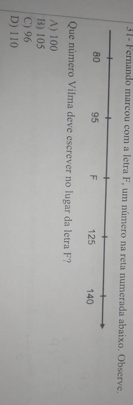 31- Fernando marcou com a letra F, um número na reta numerada abaixo. Observe.
Que número Vilma deve escrever no lugar da letra F?
A) 100
B) 105
C) 96
D) 110