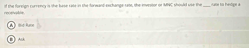 If the foreign currency is the base rate in the forward exchange rate, the investor or MNC should use the _rate to hedge a
receivable.
A Bid Rate
BAsk