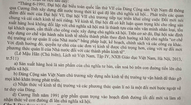 từ nệu sau day.
*Tháng 6-1991, Đại hội đại biểu toàn quốc lần thứ VII của Đảng Cộng sản Việt Nam đã thông
qua Cượng lĩnh xây dựng đất nước trong thời kì quá độ lên chủ nghĩa xã hội... Phát triển các quan
điểm đổi mới của Đại hội VI, Đại hội VII chủ trương tiếp tục triển khai công cuộc Đồi mới nói
chung và cải cách kinh tế nói riêng. Về kinh tế, Đại hội đã có kết luận quan trọng khi cho rằng sản
xuất hàng hoá không đối lập với chủ nghĩa xã hội mà là thành tựu của nền văn minh nhân loại, tồn
tại khách quan, cần thiết cho công cuộc xây dựng chủ nghĩa xã hội. Trên cơ sở đó, Đại hội xác định
xây dựng cơ chế vận hành nền kinh tế nhiều thành phần theo định hướng xã hội chủ nghĩa “cơ chế
thị trường có sự quản lí của Nhà nước” bằng pháp luật, kể hoạch, chính sách và các công cụ khác.
Với định hưởng đó, quyền tự chủ của các đơn vị kinh tế được chú trọng hơn, cùng với sự đồi mới
phương thức quản lí của Nhà nước đối với các thành phần kinh tế'.
(Lê Mậu Hãn (Chủ biên), Lịch sử Việt Nam, Tập IV, NXB Giáo dục Việt Nam, Hà Nội, 2013,
tr.511)
a) Sản xuất hàng hoá là sản phẩm của chủ nghĩa tư bản, cần xoá bỏ trên con đường tiến lên chủ
nghĩa xã hội.
b) Đảng Cộng sản Việt Nam chủ trương xây dựng nền kinh tế thị trường tự vận hành đề tháo gỡ
mọi khó khăn trong phát triển.
c) Nhận thức về kinh tế thị trường và các phương thức quản lí nó là một đổi mới bước ngoặt về
tư duy của Đảng.
d) Cương lĩnh năm 1991 góp phần quan trọng vào hoạch định đường lối đổi mới và làm rõ
nhận thức về con đường đi lên chủ nghĩa xã hội.