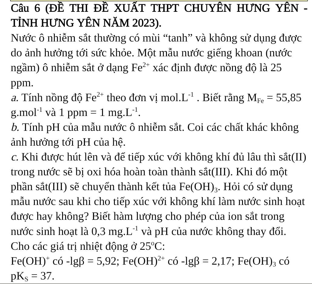 (Đề THI ĐÊ XUẤT THPT CHUYÊN HƯNG YÊN - 
TİNH HƯNG YÊN NĂM 2023). 
Nước ô nhiễm sắt thường có mùi “tanh” và không sử dụng được 
do ảnh hưởng tới sức khỏe. Một mẫu nước giếng khoan (nước 
ngầm) ô nhiễm sắt ở dạng Fe^(2+) xác định được nồng độ là 25
ppm. 
a. Tính nồng độ Fe^(2+) theo đơn vị mol..L^(-1). Biết rằng M_Fe=55,85
g.mol^(-1) và 1ppm=1mg.L^(-1). 
b. Tính pH của mẫu nước ô nhiễm sắt. Coi các chất khác không 
ảnh hưởng tới pH của hệ. 
c. Khi được hút lên và để tiếp xúc với không khí đủ lâu thì sắt(II) 
trong nước sẽ bị oxi hóa hoàn toàn thành sắt(III). Khi đó một 
phần sắt(III) sẽ chuyển thành kết tủa Fe(OH)_3. Hỏi có sử dụng 
mẫu nước sau khi cho tiếp xúc với không khí làm nước sinh hoạt 
được hay không? Biết hàm lượng cho phép của ion sắt trong 
nước sinh hoạt là 0,3mg.L^(-1) và pH của nước không thay đổi. 
Cho các giá trị nhiệt động ở 25°C.
Fe(OH)^+co-lg beta =5,92; Fe(OH)^2+co· -lg beta =2,17; Fe(OH)_3cdelta
pK_s=37.