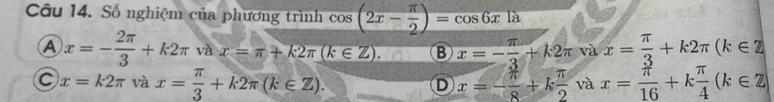 Số nghiệm của phương trình cos (2x- π /2 )=cos 6xla
A x=- 2π /3 +k2π và x=π +k2π (k∈ Z). B x=- π /3 +k2π và x= π /3 +k2π (k∈ Z
C x=k2π và x= π /3 +k2π (k∈ Z). x=- π /8 +k π /2  và x= π /16 +k π /4 (k∈ Z)
D