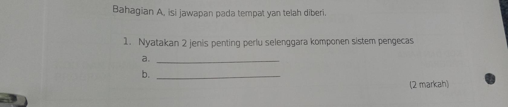 Bahagian A, isi jawapan pada tempat yan telah diberi. 
1. Nyatakan 2 jenis penting perlu selenggara komponen sistem pengecas 
a._ 
b._ 
(2 markah)