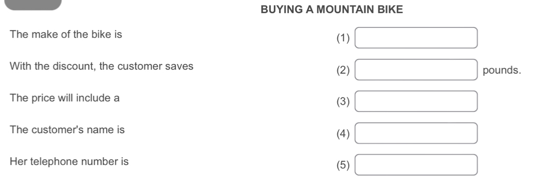 BUYING A MOUNTAIN BIKE
The make of the bike is
(1) □
With the discount, the customer saves (2) □ pounds.
The price will include a (3) □
The customer's name is (4) □
Her telephone number is (5) □