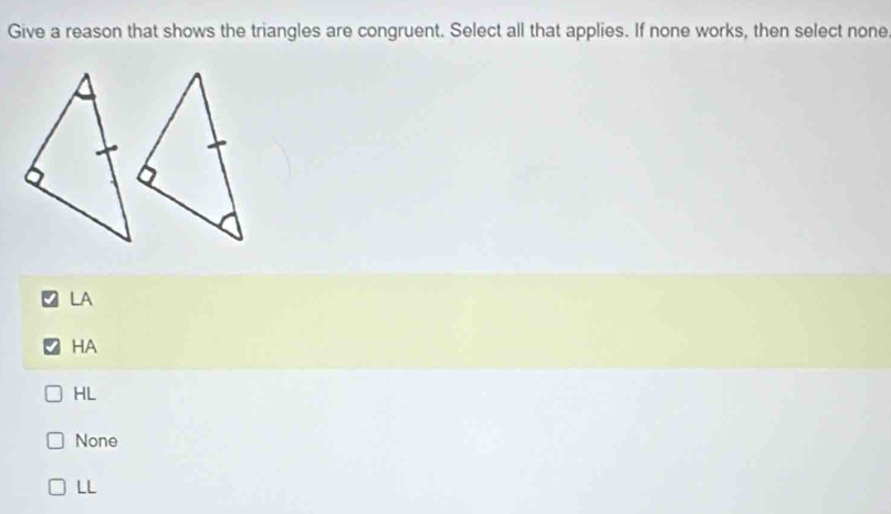 Give a reason that shows the triangles are congruent. Select all that applies. If none works, then select none
LA
HA
HL
None
LL