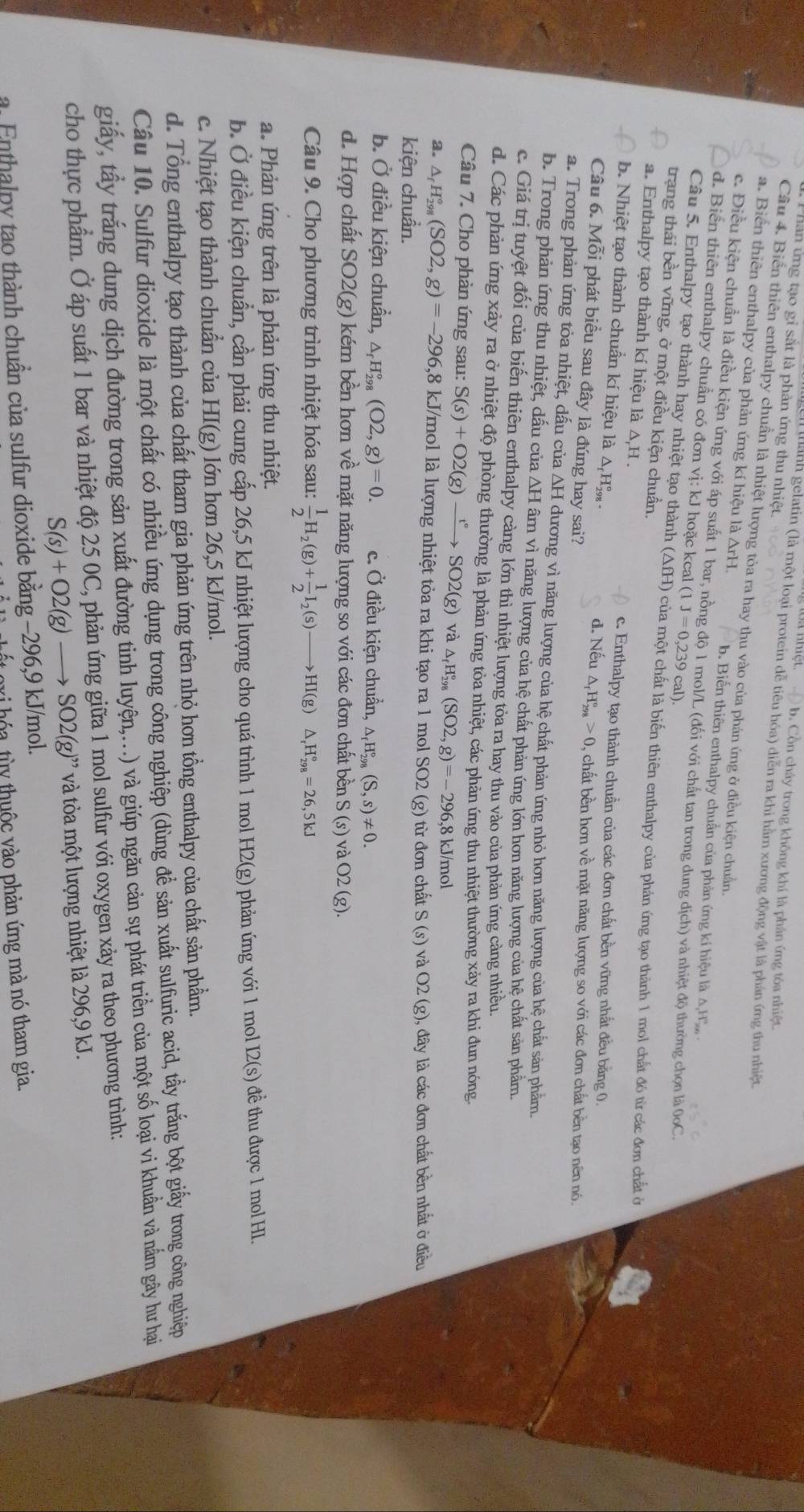 han ứ ng tạo gi sắt là phản ứng thu nhiệt.
b. Cồn chây trong không khí là phản ứng tôa nhiệt.
Ianh gelatin (là một loại protein dễ tiêu hóa) diển ra khi hàm xương động vật là phản ứng thu nhiệt
Câu 4. Biển thiên enthalpy chuẩn là nhiệt lượng tỏa ra hay thu vào của phản ứng ở điều kiện chuẩn.
a. Biển thiên enthalpy của phản ứng kí hiệu là ArH. b. Biến thiên enthalpy chuẩn của phản ứng kí hiệu là A H
c. Điều kiện chuẩn là điều kiện ứng với áp suất 1 bar, nồng độ 1 mol/L (đối với chất tan trong dung dịch) và nhiệt độ thường chọn là 0oC.
d. Biển thiên enthalpy chuẩn có đơn vị: kJ hoặc kcal (1 J=0,239cal)
Câu 5. Enthalpy tạo thành hay nhiệt tạo thành (AfH) của một chất là biến thiên enthalpy của phản ứng tạo thành 1 mol chất đó từ các đơn chất ở
trạng thái bền vững, ở một điều kiện chuẩn.
a. Enthalpy tạo thành kí hiệu là △ ,H on
c. Enthalpy tạo thành chuẩn của các đơn chất bền vững nhất đều băng 0
b. Nhiệt tạo thành chuẩn kí hiệu là △ _fH_(298)°. d. Nếu △ _fH_(298)°>0 , chất bền hơn về mặt năng lượng so với các đơn chất bền tạo nên nó.
Câu 6. Mỗi phát biểu sau đây là đúng hay sai?
a. Trong phản ứng tỏa nhiệt, dấu của ΔH dương vì năng lượng của hệ chất phản ứng nhỏ hơn năng lượng của hệ chất sản phẩm.
b. Trong phản ứng thu nhiệt, dấu của △ H âm vì năng lượng của hệ chất phản ứng lớn hơn năng lượng của hệ chất sản phẩm.
c. Giá trị tuyệt đối của biến thiên enthalpy càng lớn thì nhiệt lượng tỏa ra hay thu vào của phản ứng càng nhiều.
d. Các phản ứng xảy ra ở nhiệt độ phòng thường là phản ứng tỏa nhiệt, các phản ứng thu nhiệt thường xảy ra khi đun nóng.
Câu 7. Cho phản ứng sau: S(s)+O2(g)xrightarrow t°SO2(g) và △ _rH_(298)°(SO2,g)=-296 ,8 kJ/mol
a. △ _fH_(298)°(SO2,g)=-296 ,8 kJ/mol là lượng nhiệt tỏa ra khi tạo ra 1 mol SO2 (g) từ đơn chất S(s) và O2(g)
kiện chuẩn. ), đây là các đơn chất bền nhất ở điều
b. Ở điều kiện chuẩn, △ _fH_(298)°(O2,g)=0. c. Ở điều kiện chuẩn, △ _fH_(298)°(S,s)!= 0.
d. Hợp chất SO2(g) kém bền hơn về mặt năng lượng so với các đơn chất bền S (s) và O2
O2(g)
Câu 9. Cho phương trình nhiệt hóa sau:  1/2 H_2(g)+ 1/2 I_2(s)to HI(g)△ _rH_(298)°=26,5kJ
a. Phản ứng trên là phản ứng thu nhiệt.
b. Ở điều kiện chuẩn, cần phải cung cấp 26,5 kJ nhiệt lượng cho quá trình 1 mol H2(g) 0 phản ứng với 1 mol 12(s) ểth được 1 mol HI.
c. Nhiệt tạo thành chuẩn của HI(g) lớn hơn 26,5 kJ/mol.
d. Tổng enthalpy tạo thành của chất tham gia phản ứng trên nhỏ hơn tổng enthalpy của chất sản phẩm.
Câu 10. Sulfur dioxide là một chất có nhiều ứng dụng trong công nghiệp (dùng để sản xuất sulfuric acid, tầy trắng bột giấy trong công nghiệp
giấy, tấy trắng dung dịch đường trong sản xuất đường tinh luyện,...) và giúp ngăn cản sự phát triển của một số loại vi khuẩn và nắm gây hư hại
cho thực phẩm. Ở áp suất 1 bar và nhiệt độ 25 0C, phản ứng giữa 1 mol sulfur với oxygen xảy ra theo phương trình:
S(s)+O2(g)to SO2(g)'prime  và tỏa một lượng nhiệt là 296,9 kJ.
a. Enthalpy tao thành chuẩn của sulfur dioxide bằng −296,9 kJ/mol.
vi hóa tùy thuộc vào phản ứng mà nó tham gia.