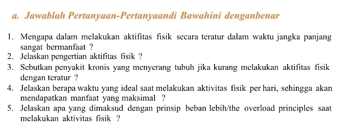 Jawablah Pertanyaan-Pertanyaandi Bawahini denganbenar 
1. Mengapa dalam melakukan aktifitas fisik secara teratur dalam waktu jangka panjang 
sangat bermanfaat ? 
2. Jelaskan pengertian aktifitas fisik ? 
3. Sebutkan penyakit kronis yang menyerang tubuh jika kurang melakukan aktifitas fisik 
dengan teratur ? 
4. Jelaskan berapa waktu yang ideal saat melakukan aktivitas fisik per hari, sehingga akan 
mendapatkan manfaat yang maksimal ? 
5. Jelaskan apa yang dimaksud dengan prinsip beban lebih/the overload principles saat 
melakukan aktivitas fisik ?