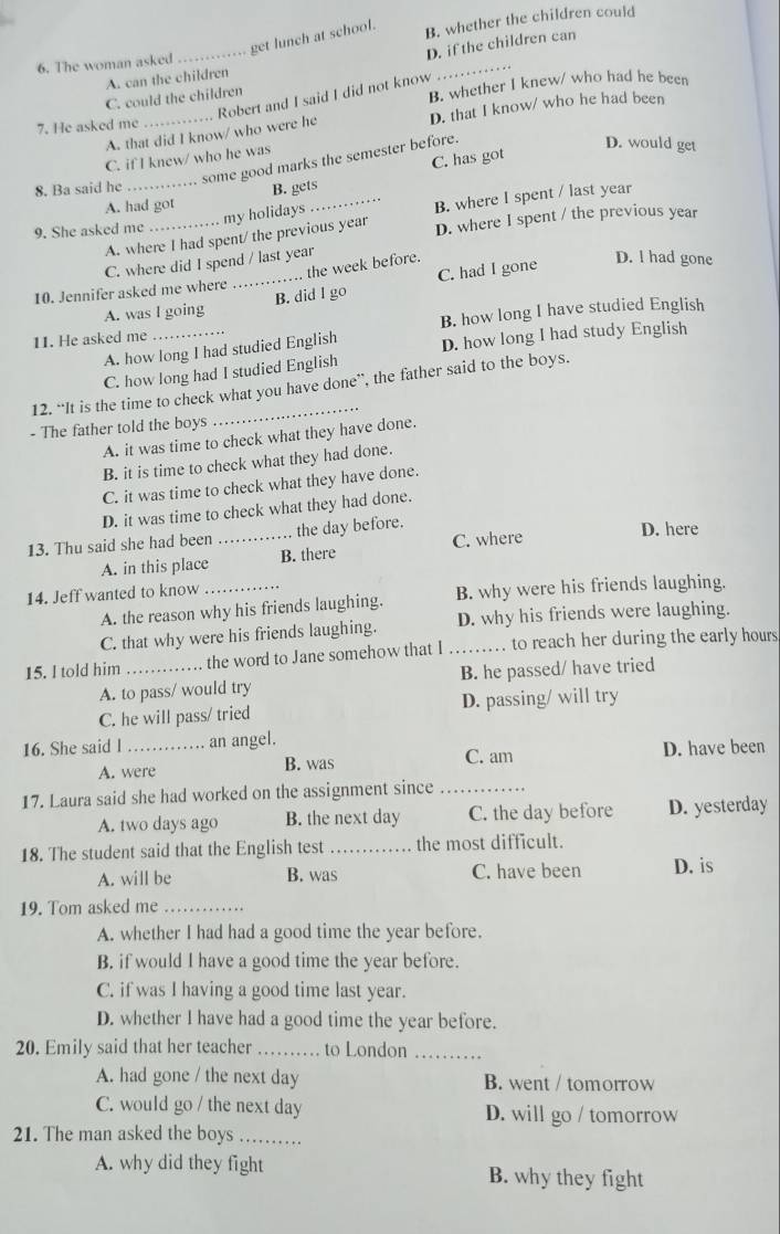 get lunch at school.
B. whether the children could
D. if the children can
_
6. The woman asked
A. can the children
Robert and I said I did not know
C. could the children
7. He asked me _B. whether I knew/ who had he been
A. that did I know/ who were he D. that I know/ who he had been
C. if I knew/ who he was
some good marks the semester before.
D. would get
8. Ba said he_
B. gets C. has got
A. had got
my holidays
_B. where I spent / last year
9. She asked me
A. where I had spent/ the previous year D. where I spent / the previous year
C. where did I spend / last year
.. the week before.
_B. did I go C. had I gone
D. l had gone
10. Jennifer asked me where
A. was I going
1. He asked me _B. how long I have studied English
A. how long I had studied English D. how long I had study English
C. how long had I studied English
12. “It is the time to check what you have done”, the father said to the boys.
- The father told the boys
_
A. it was time to check what they have done.
B. it is time to check what they had done.
C. it was time to check what they have done.
D. it was time to check what they had done.
C. where D. here
13. Thu said she had been _the day before.
A. in this place B. there
14. Jeff wanted to know_
A. the reason why his friends laughing. B. why were his friends laughing.
C. that why were his friends laughing. D. why his friends were laughing.
15. I told him _the word to Jane somehow that I _.... to reach her during the early hours
A. to pass/ would try B. he passed/ have tried
C. he will pass/ tried D. passing/ will try
16. She said l _an angel. C. am
A. were B. was D. have been
17. Laura said she had worked on the assignment since_
A. two days ago B. the next day C. the day before D. yesterday
18. The student said that the English test _the most difficult.
A. will be B. was C. have been D. is
19. Tom asked me_
A. whether I had had a good time the year before.
B. if would I have a good time the year before.
C. if was I having a good time last year.
D. whether I have had a good time the year before.
20. Emily said that her teacher_ to London_
A. had gone / the next day B. went / tomorrow
C. would go / the next day D. will go / tomorrow
21. The man asked the boys …_
A. why did they fight B. why they fight