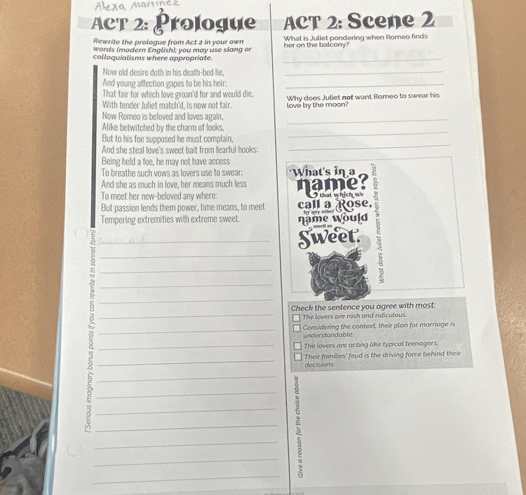 ACT 2: Prologue ACT 2: Scene 2
Rewrite the prologue from Act 2 in your own What is Juliet pondering when Romeo finds
words (modern English); you may use slang or her on the balcony?
colloquialisms where appropriate._
Now old desire doth in his death-bed lie,_
And young affection gapes to be his heir;_
That fair for which love groan'd for and would die,
With tender Juliet match'd, is now not fair. love by the moon? Why does Juliet not want Romeo to swear his
Now Romeo is beloved and loves again,
_
_
Alike betwitched by the charm of looks,
_
But to his foe supposed he must complain,
And she steal love's sweet bait from fearful hooks:
Being held a foe, he may not have access
To breathe such vows as lovers use to swear: What's in a
And she as much in love, her means much less name
To meet her new-beloved any where:
___Tempering extremities with extreme sweet. name would call a pose, 5
But passion lends them power, time means, to meet
Sweet
_
_
__5______
Check the sentence you agree with most:
The lovers are rash and ridiculous
Considering the context, their plan for marriage is
understandable
The lovers are acting like typical teenagers.
Their families' feud is the driving force behind their
decisions
_
_
_