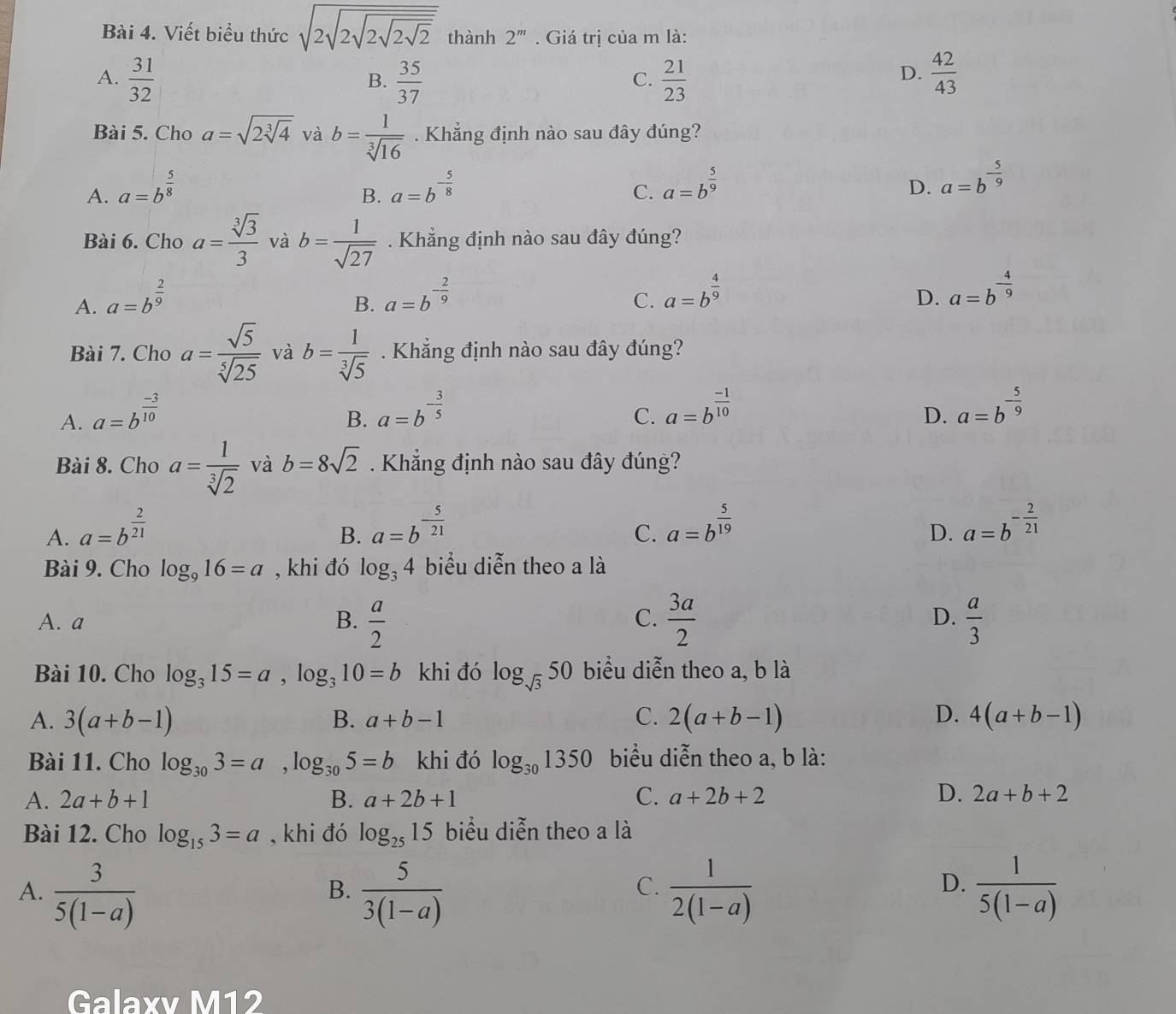 Viết biểu thức sqrt(2sqrt 2sqrt 2sqrt 2sqrt 2) thành 2^m. Giá trị của m là:
A.  31/32   35/37   21/23   42/43 
B.
C.
D.
Bài 5. Cho a=sqrt(2sqrt [3]4) và b= 1/sqrt[3](16) . Khẳng định nào sau đây đúng?
A. a=b^(frac 5)8 a=b^(-frac 5)8 a=b^(frac 5)9 a=b^(-frac 5)9
B.
C.
D.
Bài 6. Cho a= sqrt[3](3)/3  và b= 1/sqrt(27) . Khẳng định nào sau đây đúng?
A. a=b^(frac 2)9 a=b^(-frac 2)9
B.
C. a=b^(frac 4)9 a=b^(-frac 4)9
D.
Bài 7. Cho a= sqrt(5)/sqrt[5](25)  và b= 1/sqrt[3](5) . Khẳng định nào sau đây đúng?
A. a=b^(frac -3)10
B. a=b^(-frac 3)5 a=b^(frac -1)10 a=b^(-frac 5)9
C.
D.
Bài 8. Cho a= 1/sqrt[3](2)  và b=8sqrt(2). Khẳng định nào sau đây đúng?
A. a=b^(frac 2)21 a=b^(-frac 5)21
B.
C. a=b^(frac 5)19 a=b^(-frac 2)21
D.
Bài 9. Cho log _916=a , khi đó log _34 biểu diễn theo a là
D.
A. a B.  a/2   3a/2   a/3 
C.
Bài 10. Cho log _315=a,log _310=b khi đó log _sqrt(3)50 biểu diễn theo a, b là
A. 3(a+b-1) B. a+b-1 C. 2(a+b-1) D. 4(a+b-1)
Bài 11. Cho log _303=a,log _305=b khi đó log _301350 biểu diễn theo a, b là:
A. 2a+b+1 B. a+2b+1 C. a+2b+2 D. 2a+b+2
Bài 12. Cho log _153=a , khi đó log _2515 biểu diễn theo a là
D.
A.  3/5(1-a)   5/3(1-a)   1/2(1-a)   1/5(1-a) 
B.
C.
Galaxv M12