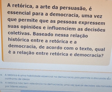 A retórica, a arte da persuasão, é
essencial para a democracia, uma vez
que permite que as pessoas expressem
suas opiniões e influenciem as decisões
coletivas. Baseado nessa relação
histórica entre a retórica e a
democracia, de acordo com o texto, qual
é a relação entre retórica e democracia?
a. A retórica é uma habilidade essencial na democracia, pois permite a discussão eo
confronto de ideías
b. A retórica não tem relevância na democracia, uma vez que as decisões são tomada
por lideres eleitos