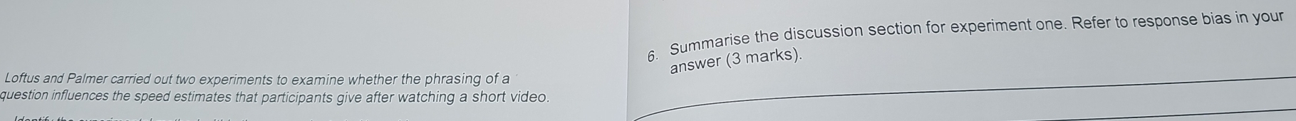 Summarise the discussion section for experiment one. Refer to response bias in your 
answer (3 marks). 
Loftus and Palmer carried out two experiments to examine whether the phrasing of a 
question influences the speed estimates that participants give after watching a short video.