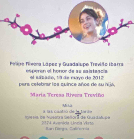 Felipe Rivera López y Guadalupe Treviño Ibarra 
esperan el honor de su asistencia 
el sábado, 19 de mayo de 2012 
para celebrar los quince años de su hija, 
María Teresa Rivera Treviño 
Misa 
a las cuatró de latarde 
Iglesia de Nuestra Señora de Guadalupe 
2374 Avenida Linda Vista 
San Diego, California