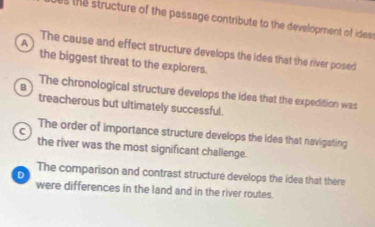 the structure of the passage contribute to the development of ideas
A
The cause and effect structure develops the idea that the river posed
the biggest threat to the explorers.
B The chronological structure develops the idea that the expedition was
treacherous but ultimately successful.
C
The order of importance structure develops the idea that navigating
the river was the most significant challenge.
The comparison and contrast structure develops the idea that there
D
were differences in the land and in the river routes.