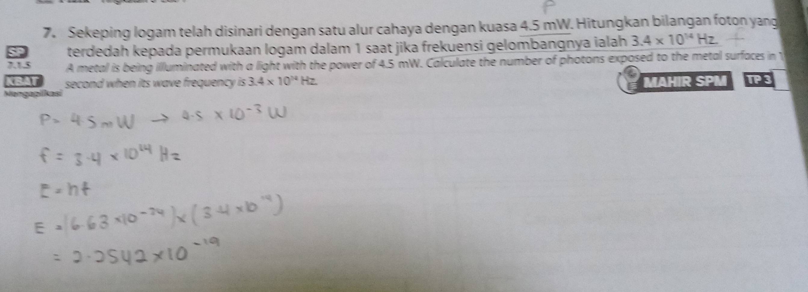 Sekeping logam telah disinari dengan satu alur cahaya dengan kuasa 4.5 mW. Hitungkan bilangan foton yang 
terdedah kepada permukaan logam dalam 1 saat jika frekuensi gelombangnya ialah 3.4* 10^(14)Hz. 
7.1.5 A metal is being illuminated with a light with the power of 4.5 mW. Calculate the number of photons exposed to the metal surfaces in 1 
CRAT second when its wave frequency is 3.4* 10^(14)Hz MAHIR SPM TP3 

Ma n c a o l