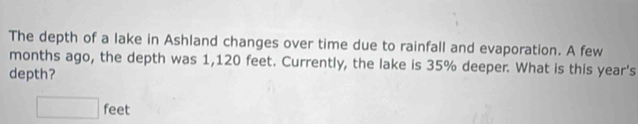The depth of a lake in Ashland changes over time due to rainfall and evaporation. A few 
months ago, the depth was 1,120 feet. Currently, the lake is 35% deeper. What is this year's 
depth?
□ feet