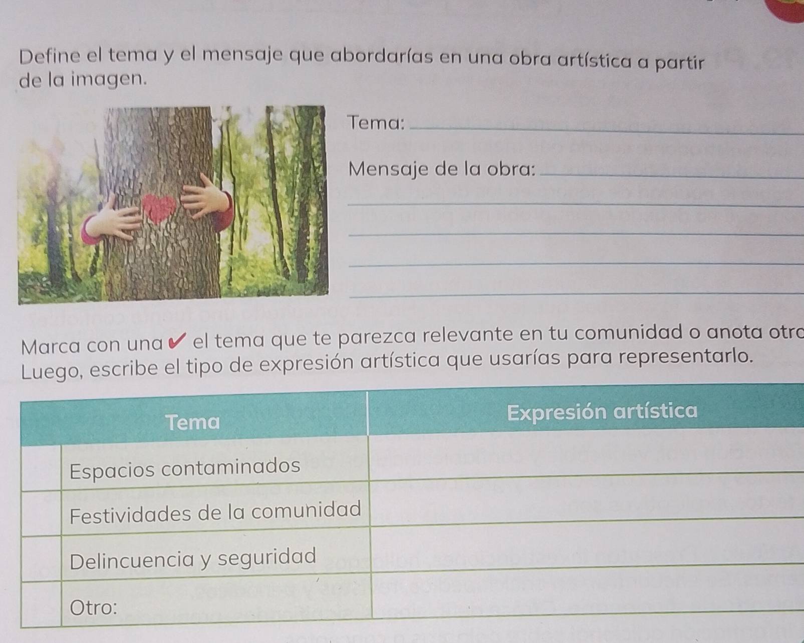 Define el tema y el mensaje que abordarías en una obra artística a partir 
de la imagen. 
ma:_ 
ensaje de la obra:_ 
_ 
_ 
_ 
_ 
Marca con una ✔ el tema que te parezca relevante en tu comunidad o anota otro 
o, escribe el tipo de expresión artística que usarías para representarlo.