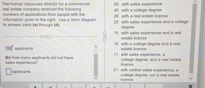 The human resources director for a commercial 60 with sales experience
real estate company received the following 40 with a college degree
numbers of applications from people with the 26 with a real estate license
information given to the right. Use a Venn diagram 25 with sales experience and a college
to answer parts (a) through (d).
degree
15 with sales experience and a real
estate license
16 with a college degree and a real
102 applicants estate license
11 with sales experience, a
(b) How many applicants did not have college degree, and a real estate
sales experience? license
applicants 21 with neither sales experience, a
college degree, nor a real estate
license