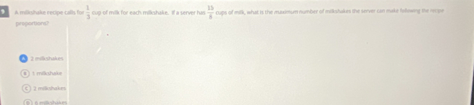 A milkshake recipe calls for p of milk for each milkshake. If a server has  1/3 ou  15/8  cups of milk, what is the maximum number of milkshakes the server can make following the recipe
proportions?
4 2 milkshakes
8 1milkshake
C ) 2 milkshakes
D 6 mikshakes