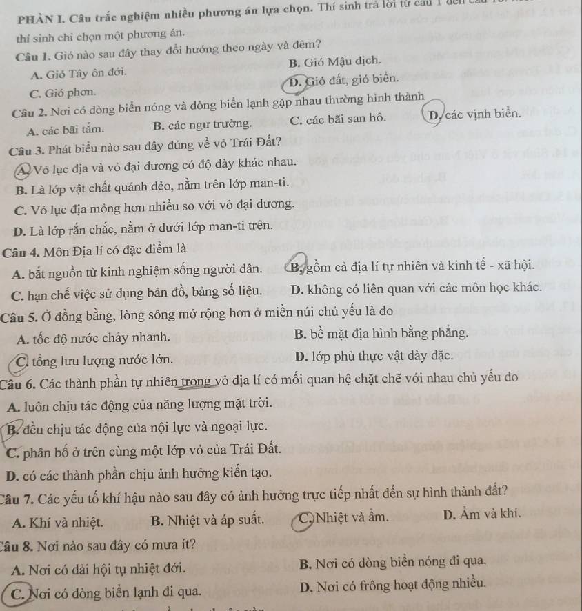 PHÀN I. Câu trắc nghiệm nhiều phương án lựa chọn. Thí sinh trả lời từ cau 1để
thí sinh chỉ chọn một phương án.
Câu 1. Gió nào sau đây thay đổi hướng theo ngày và đêm?
A. Gió Tây ôn đới. B. Gió Mậu dịch.
C. Gió phơn. D. Gió đất, gió biển.
Câu 2. Nơi có dòng biển nóng và dòng biển lạnh gặp nhau thường hình thành
A. các bãi tắm. B. các ngư trường. C. các bãi san hô. D. các vịnh biển.
Câu 3. Phát biểu nào sau đây đúng về vỏ Trái Đất?
A Vỏ lục địa và vỏ đại dương có độ dày khác nhau.
B. Là lớp vật chất quánh dẻo, nằm trên lớp man-ti.
C. Vỏ lục địa mỏng hơn nhiều so với vỏ đại dương.
D. Là lớp rắn chắc, nằm ở dưới lớp man-ti trên.
Câu 4. Môn Địa lí có đặc điểm là
A. bắt nguồn từ kinh nghiệm sống người dân. B gồm cả địa lí tự nhiên và kinh tế - xã hội.
C. hạn chế việc sử dụng bản đồ, bảng số liệu. D. không có liên quan với các môn học khác.
Câu 5. Ở đồng bằng, lòng sông mở rộng hơn ở miền núi chủ yếu là do
A tốc độ nước chảy nhanh. B. bề mặt địa hình bằng phẳng.
C tổng lưu lượng nước lớn. D. lớp phủ thực vật dày đặc.
Câu 6. Các thành phần tự nhiên trong vỏ địa lí có mối quan hệ chặt chẽ với nhau chủ yếu do
A. luôn chịu tác động của năng lượng mặt trời.
B. đều chịu tác động của nội lực và ngoại lực.
C. phân bố ở trên cùng một lớp vỏ của Trái Đất.
D. có các thành phần chịu ảnh hưởng kiển tạo.
Câu 7. Các yếu tố khí hậu nào sau đây có ảnh hưởng trực tiếp nhất đến sự hình thành đất?
A. Khí và nhiệt. B. Nhiệt và áp suất. C Nhiệt và ẩm. D. Âm và khí.
Câu 8. Nơi nào sau đây có mưa ít?
A. Nơi có dải hội tụ nhiệt đới. B. Nơi có dòng biển nóng đi qua.
C. Nơi có dòng biển lạnh đi qua. D. Nơi có frông hoạt động nhiều.