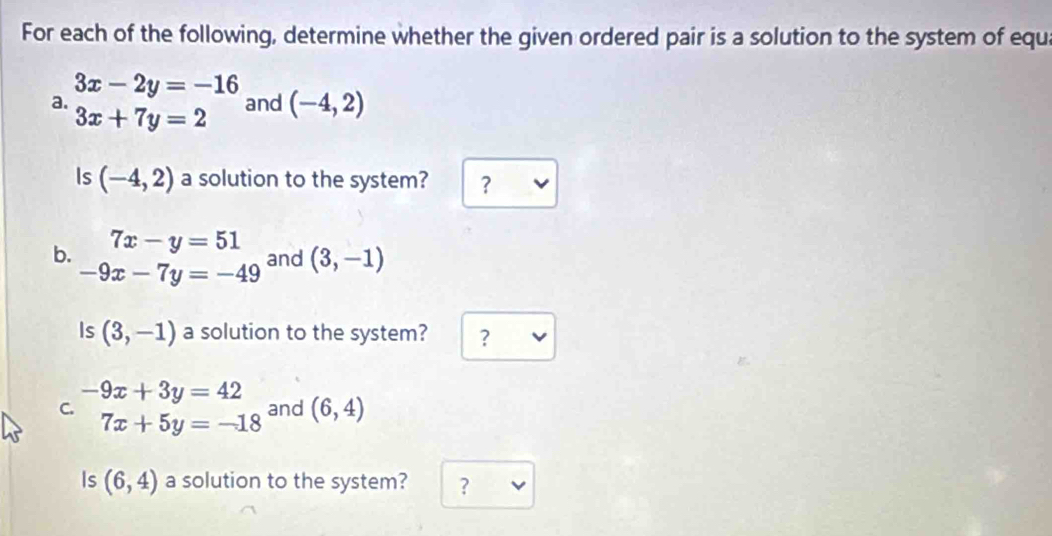 For each of the following, determine whether the given ordered pair is a solution to the system of equ
3x-2y=-16 and (-4,2)
a. 3x+7y=2
Is (-4,2) a solution to the system? ？ 
b. 7x-y=51
-9x-7y=-49 and (3,-1)
Is (3,-1) a solution to the system? ?
-9x+3y=42
C. and (6,4)
7x+5y=-18
Is (6,4) a solution to the system? ?