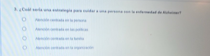 ¿Cuál sería una estrategia para cuidar a una persona con la enfermedad de Alzheimer?
Alención centrada en la persona
Alención centrada en las políticas
Alención centrada en la familia
Alención centrada en la organización