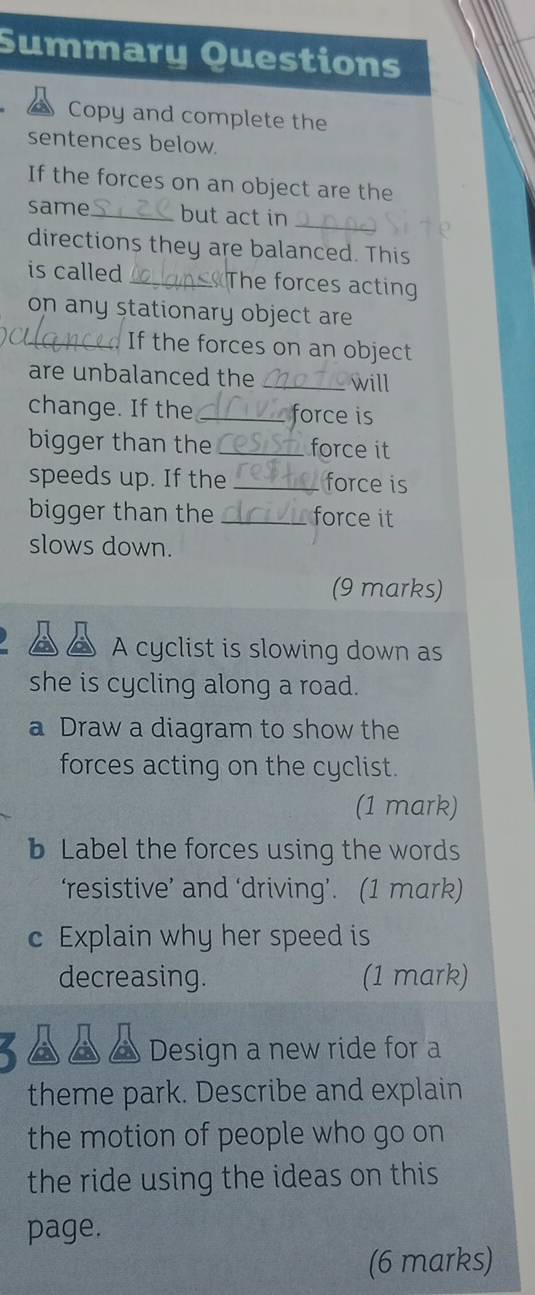 Summary Questions 
Copy and complete the 
sentences below. 
If the forces on an object are the 
same _but act in_ 
directions they are balanced. This 
is called _ The forces acting 
on any stationary object are 
_If the forces on an object 
are unbalanced the _will 
change. If the _ force is 
bigger than the _force it 
speeds up. If the _force is 
bigger than the _force it 
slows down. 
(9 marks) 
A cyclist is slowing down as 
she is cycling along a road. 
a Draw a diagram to show the 
forces acting on the cyclist. 
(1 mark) 
b Label the forces using the words 
‘resistive’ and ‘driving’. (1 mark) 
c Explain why her speed is 
decreasing. (1 mark) 
3 ▲ ▲ ▲ Design a new ride for a 
theme park. Describe and explain 
the motion of people who go on 
the ride using the ideas on this 
page. 
(6 marks)