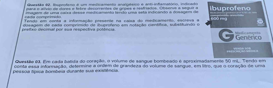 Ibuprofeno é um medicamento analgésico e anti-inflamatório, indicado 
para o alívio de dores e febre decorrentes de gripes e resfriados. Observe a seguir a 
imagem de uma caixa desse medicamento tendo uma seta indicando a dosagem de ibuprofeno 
cada comprimido comprímido revestido 
Tendo em conta a informação presente na caixa do medicamento, escreva a 600 mg
20
dosagem de cada comprimido de ibuprofeno em notação científica, substituindo o 
prefixo decimal por sua respectiva potência. Medicamento 
C Genérico 
VENDA SOB 
PRESCRiÇÃo Médica 
Questão 03. Em cada batida do coração, o volume de sangue bombeado é aproximadamente 50 mL. Tendo em 
conta essa informação, determine a ordem de grandeza do volume de sangue, em litro, que o coração de uma 
pessoa típica bombeia durante sua existência.