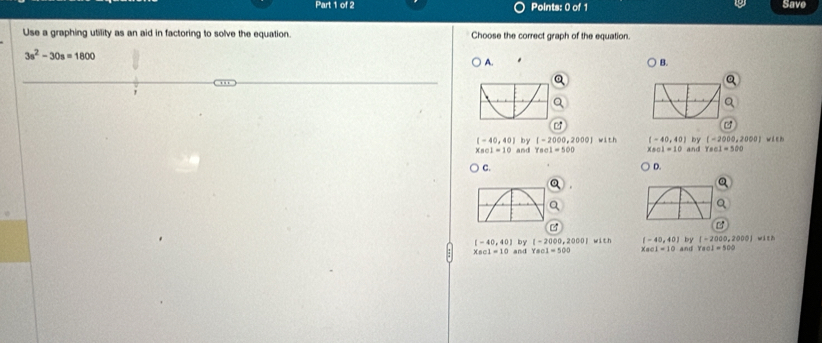 Save
Use a graphing utility as an aid in factoring to solve the equation. Choose the correct graph of the equation
3s^2-30s=1800
A.
B.
[-40,40] by [-2000,2000] wit (-40,40) by (-2000,2000 i t h
x_8=1=10 and Yecl=500 x_0circ 1=10 and Tecl=500
C. D.
x_0c1=10 and with [-40,40] by [-2000,2000] w á t zh
[-40,40] by [-2000,2000] and Yaol=500
xao1=10