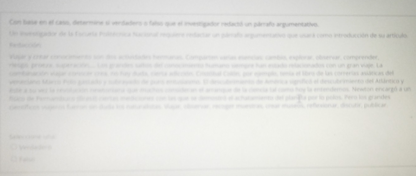 Con base en el caso, determine sl verdadero o falso que el investigador redactó un párrafo argumentativo 
Un inventigador de la Escuela Poletcnica Nucional requiere redactar un párrafo argumentativo que usará como introducción de su artículo. 
Petacción 
Vajar y crear conocimento son dos acundades henmanas. Compartes varías esencias, cambi, explorar, observar, comprender, 
riespó, protzs, suptración... Los grande saltos de cstcments fumano sempre han estado relacionados con un gran viaje. La 
comiración vajar conscer cres, ns hay duda, cierta adiecións. Cosobal Caldes, por ejemplo, tenía el libro de las correrías asiáticas del 
veneciaro Marcs Poío gstado y subravads de pues entusasmo. El descubrimento de América signífico el descubrimiento del Atlántico y 
Esbe a su vez la revotación instonuma que muchos consideran el arranque de la ciencia lal camo hoy la entendemos. Newton encargó a un 
dipco de Ferrnbans clresió ciertas mediciones con las que se demosteó el achatamento del planeta por lo polos. Peró los grandes 
rpentíficos vugeros funron sn duda sos euturaílstes Vajar, observar, recoger mnuestras, crear museos, reflesionar, discutir, publicar, 
Seanccione sns 
Verdadors 
C falso