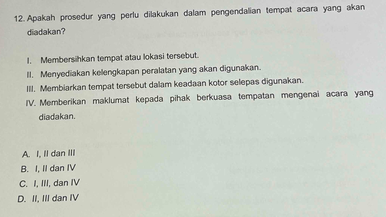 Apakah prosedur yang perlu dilakukan dalam pengendalian tempat acara yang akan
diadakan?
I. Membersihkan tempat atau lokasi tersebut.
II. Menyediakan kelengkapan peralatan yang akan digunakan.
III. Membiarkan tempat tersebut dalam keadaan kotor selepas digunakan.
IV. Memberikan maklumat kepada pihak berkuasa tempatan mengenai acara yang
diadakan.
A. I, II dan III
B. I, II dan IV
C. I, III, dan IV
D. II, III dan IV