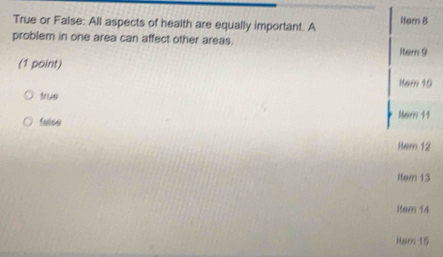 True or False: All aspects of health are equally important. A Iter 8
problem in one area can affect other areas.
1tem 9
(1 point)
Kem 10
true
falso Marn 11
Rem 12
Iter 13
Item 14
item 15