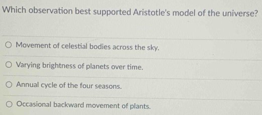 Which observation best supported Aristotle's model of the universe?
Movement of celestial bodies across the sky.
Varying brightness of planets over time.
Annual cycle of the four seasons.
Occasional backward movement of plants.