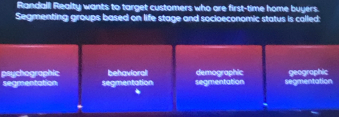 Randall Realty wants to target customers who are first-time home buyers.
Segmenting groups based on life stage and socioeconomic status is called:
psychographic behavioral demographic x^2+x^4= raphic
segmentation segmentation segmentation segmentation