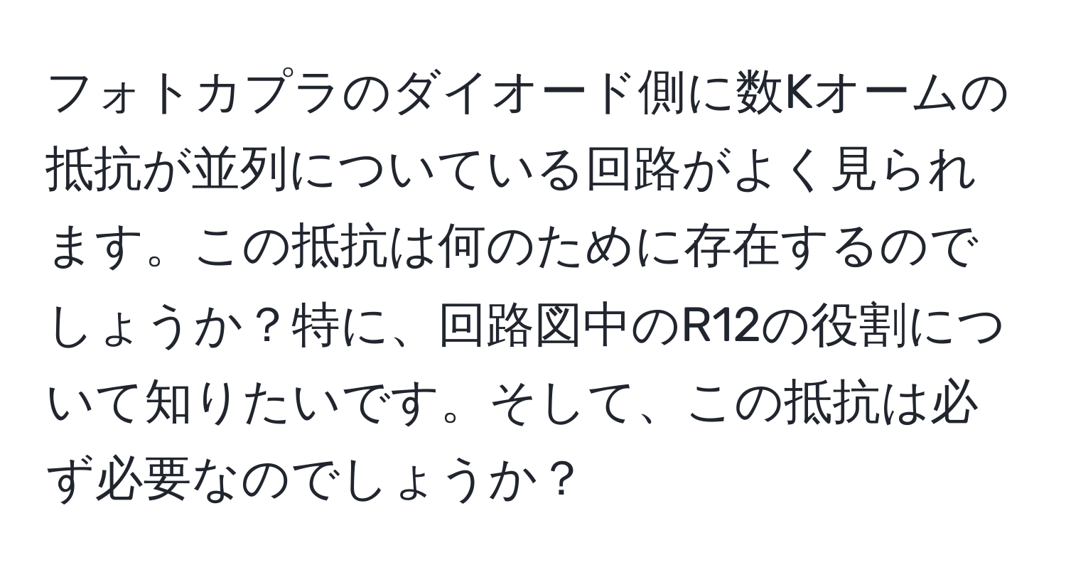 フォトカプラのダイオード側に数Kオームの抵抗が並列についている回路がよく見られます。この抵抗は何のために存在するのでしょうか？特に、回路図中のR12の役割について知りたいです。そして、この抵抗は必ず必要なのでしょうか？