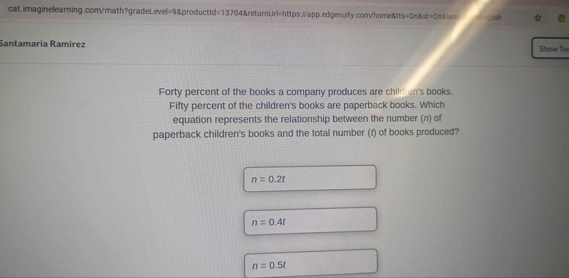 Santamaria Ramirez Show To
Forty percent of the books a company produces are child en's books.
Fifty percent of the children's books are paperback books. Which
equation represents the relationship between the number (n) of
paperback children's books and the total number (t) of books produced?
n=0.2t
n=0.4t
n=0.5t