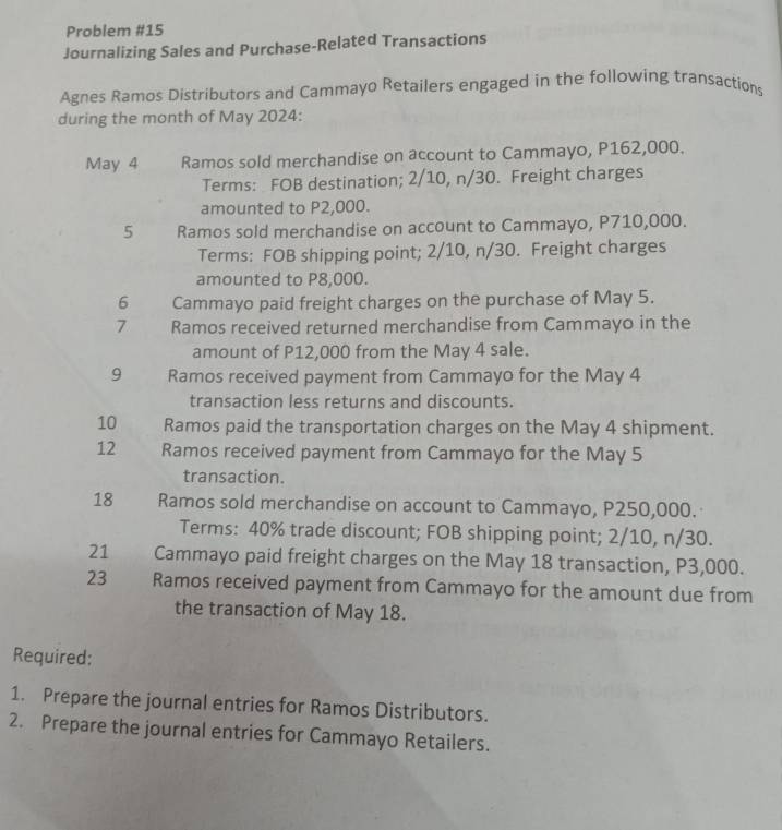 Problem #15 
Journalizing Sales and Purchase-Related Transactions 
Agnes Ramos Distributors and Cammayo Retailers engaged in the following transactions 
during the month of May 2024: 
May 4 Ramos sold merchandise on account to Cammayo, P162,000. 
Terms: FOB destination; 2/10, n/30. Freight charges 
amounted to P2,000. 
5 Ramos sold merchandise on account to Cammayo, P710,000. 
Terms: FOB shipping point; 2/10, n/30. Freight charges 
amounted to P8,000. 
6 Cammayo paid freight charges on the purchase of May 5. 
7 Ramos received returned merchandise from Cammayo in the 
amount of P12,000 from the May 4 sale. 
9 Ramos received payment from Cammayo for the May 4
transaction less returns and discounts. 
10 Ramos paid the transportation charges on the May 4 shipment. 
12 Ramos received payment from Cammayo for the May 5 
transaction. 
18 Ramos sold merchandise on account to Cammayo, P250,000. 
Terms: 40% trade discount; FOB shipping point; 2/10, n/30. 
21 Cammayo paid freight charges on the May 18 transaction, P3,000. 
23 Ramos received payment from Cammayo for the amount due from 
the transaction of May 18. 
Required: 
1. Prepare the journal entries for Ramos Distributors. 
2. Prepare the journal entries for Cammayo Retailers.