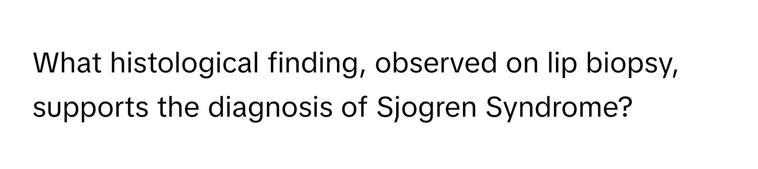 What histological finding, observed on lip biopsy, supports the diagnosis of Sjogren Syndrome?