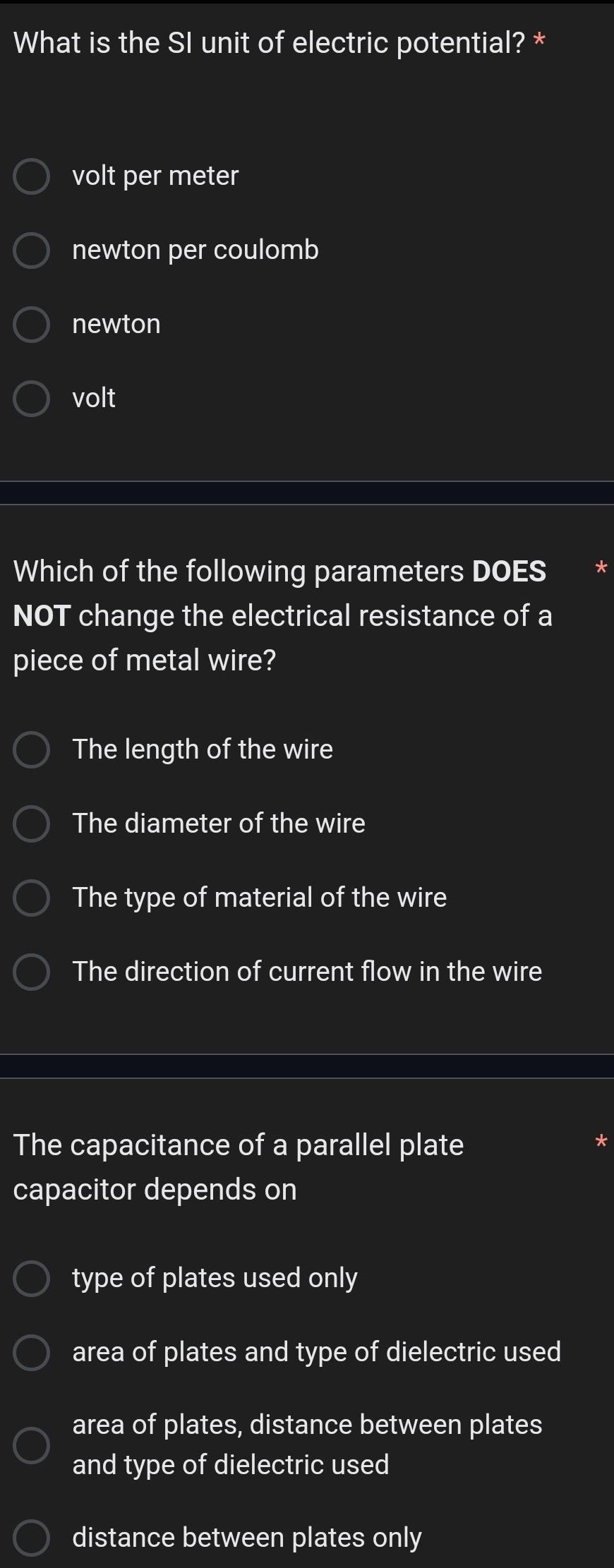 What is the SI unit of electric potential? *
volt per meter
newton per coulomb
newton
volt
Which of the following parameters DOES
NOT change the electrical resistance of a
piece of metal wire?
The length of the wire
The diameter of the wire
The type of material of the wire
The direction of current flow in the wire
The capacitance of a parallel plate
capacitor depends on
type of plates used only
area of plates and type of dielectric used
area of plates, distance between plates
and type of dielectric used
distance between plates only