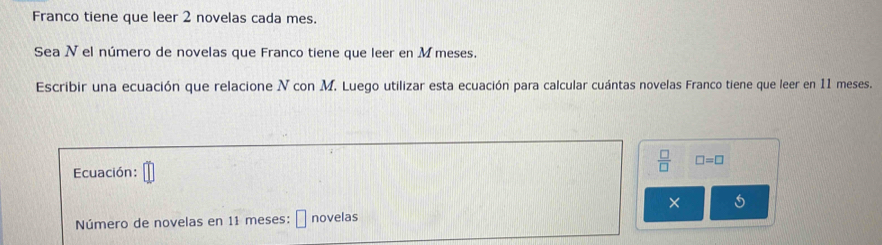 Franco tiene que leer 2 novelas cada mes. 
Sea Nel número de novelas que Franco tiene que leer en M meses. 
Escribir una ecuación que relacione N con M. Luego utilizar esta ecuación para calcular cuántas novelas Franco tiene que leer en 11 meses. 
Ecuación: 
 □ /□   □ =□
× 5
Número de novelas en 11 meses: novelas