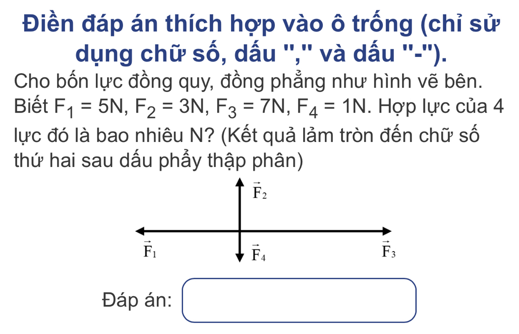 Điền đáp án thích hợp vào ô trống (chỉ sử
dụng chữ số, dấu '','' và dấu ''-'').
Cho bốn lực đồng quy, đồng phẳng như hình vẽ bên.
Biết F_1=5N,F_2=3N,F_3=7N,F_4=1N. Hợp lực của 4
lực đó là bao nhiêu N? (Kết quả lảm tròn đến chữ số
thứ hai sau dấu phẩy thập phân)
Đáp án: