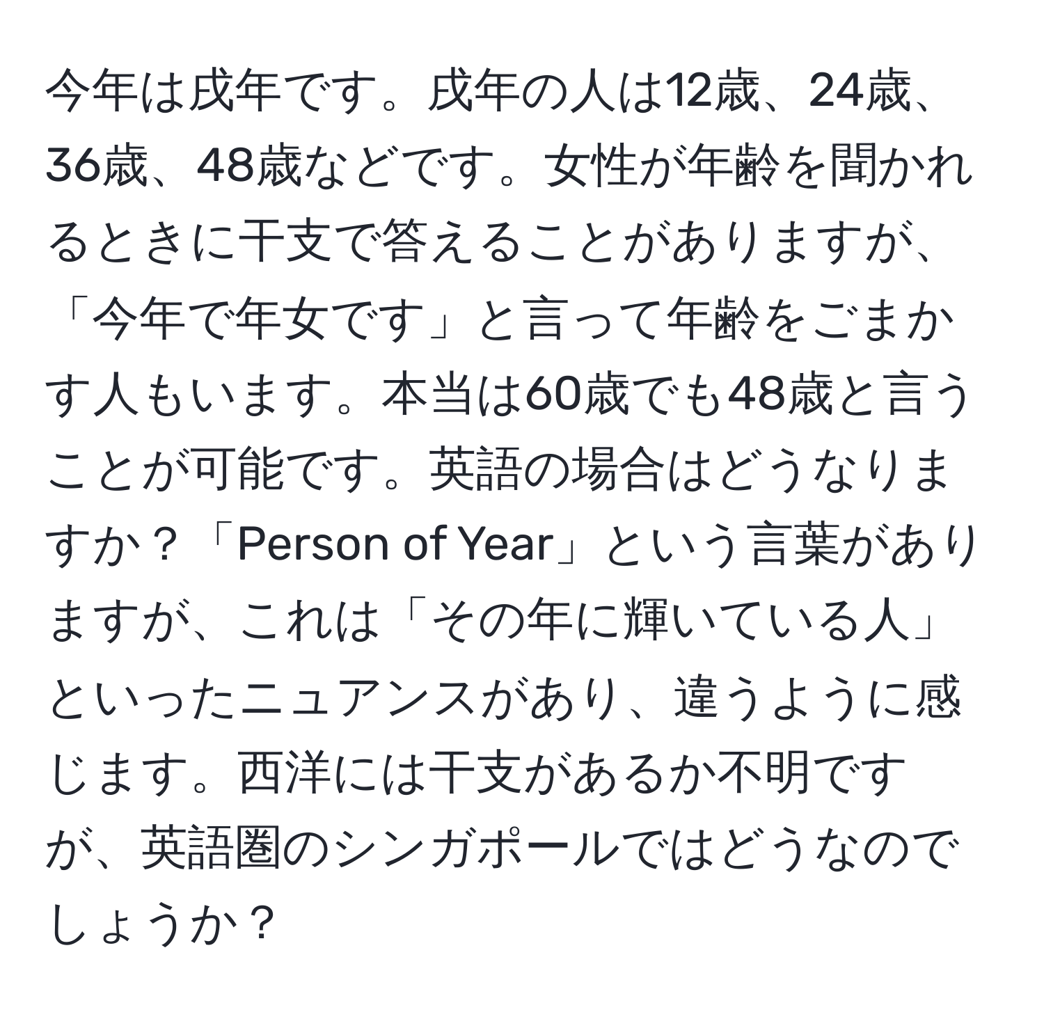 今年は戌年です。戌年の人は12歳、24歳、36歳、48歳などです。女性が年齢を聞かれるときに干支で答えることがありますが、「今年で年女です」と言って年齢をごまかす人もいます。本当は60歳でも48歳と言うことが可能です。英語の場合はどうなりますか？「Person of Year」という言葉がありますが、これは「その年に輝いている人」といったニュアンスがあり、違うように感じます。西洋には干支があるか不明ですが、英語圏のシンガポールではどうなのでしょうか？