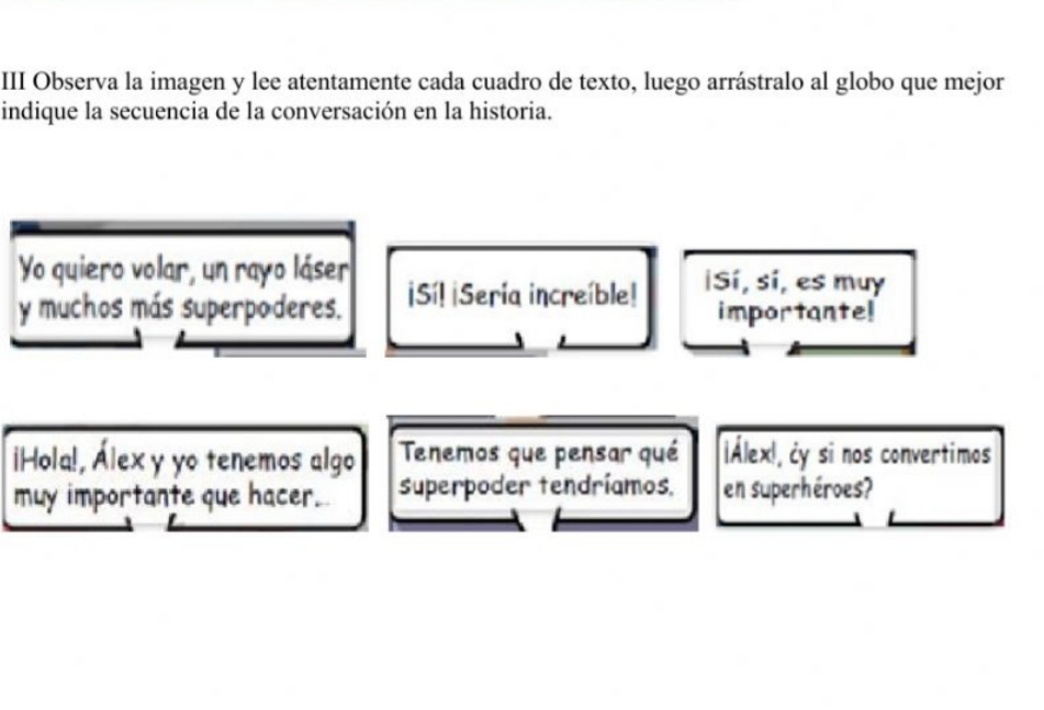 III Observa la imagen y lee atentamente cada cuadro de texto, luego arrástralo al globo que mejor 
indique la secuencia de la conversación en la historia. 
Yo quiero volar, un rayo láser 
y muchos más superpoderes. ¡Sí! ¡Sería increíble! ¡Sí, sí, es muy 
importante! 
¡Hola!, Álex y yo tenemos algo Tenemos que pensar qué ¡Álex!, ¿y si nos convertimos 
muy importante que hacer. superpoder tendríamos, en superhéroes?