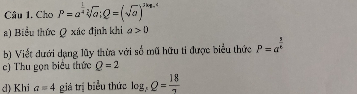 Cho P=a^(frac 1)4sqrt[3](a); Q=(sqrt(a))^3log _a4
a) Biểu thức Q xác định khi a>0
b) Viết dưới dạng lũy thừa với số mũ hữu tỉ được biểu thức P=a^(frac 5)6
c) Thu gọn biểu thức Q=2
d) Khi a=4 giá trị biểu thức log _pQ= 18/7 