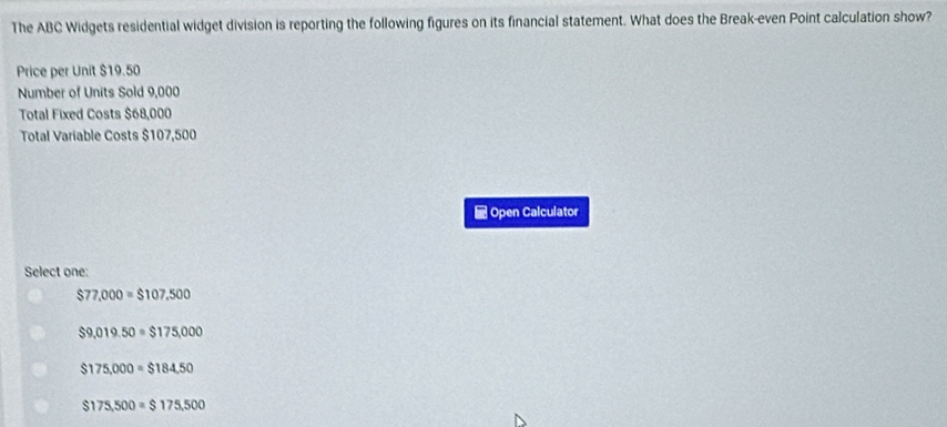 The ABC Widgets residential widget division is reporting the following figures on its financial statement. What does the Break-even Point calculation show?
Price per Unit $19.50
Number of Units Sold 9,000
Total Fixed Costs $68,000
Total Variable Costs $107,500
Open Calculator
Select one:
$77,000=$107,500
$9,019.50=$175,000
$175,000=$184,50
$175,500=$175,500