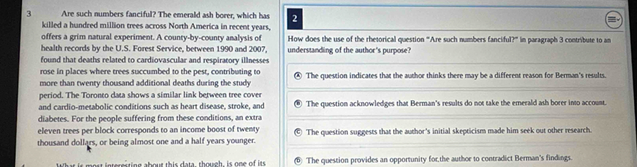 Are such numbers fanciful? The emerald ash borer, which has 2
killed a hundred million trees across North America in recent years,
offers a grim natural experiment. A county-by-county analysis of How does the use of the rhetorical question “Are such numbers fanciful?” in paragraph 3 contribute to an
health records by the U.S. Forest Service, between 1990 and 2007, understanding of the author's purpose?
found that deaths related to cardiovascular and respiratory illnesses
rose in places where trees succumbed to the pest, contributing to
more than twenty thousand additional deaths during the study Ⓐ The question indicates that the author thinks there may be a different reason for Berman's results.
period. The Toronto data shows a similar link between tree cover
and cardio-metabolic conditions such as heart disease, stroke, and The question acknowledges that Berman's results do not take the emerald ash borer into account.
diabetes. For the people suffering from these conditions, an extra
eleven trees per block corresponds to an income boost of twenty The question suggests that the author's initial skepticism made him seek out other research.
thousand dollars, or being almost one and a half years younger.
What is most interesting about this data, though, is one of its ⑥ The question provides an opportunity for the author to contradict Berman's findings.
