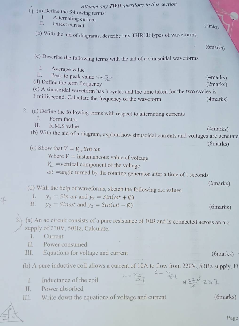 Attempt any TWO questions in this section 
(a) Define the following terms: 
I. Alternating current 
II. Direct current 
(2mks) 
(b) With the aid of diagrams, describe any THREE types of waveforms 
(6marks) 
(c) Describe the following terms with the aid of a sinusoidal waveforms 
I. Average value 
II. Peak to peak value (4marks) 
(d) Define the term frequency (2marks) 
(e) A sinusoidal waveform has 3 cycles and the time taken for the two cycles is 
1 millisecond. Calculate the frequency of the waveform (4marks) 
2. (a) Define the following terms with respect to alternating currents 
I. Form factor 
II. R.M.S value 
(4marks) 
(b) With the aid of a diagram, explain how sinusoidal currents and voltages are generate 
(6marks) 
(c) Show that V=V_m Sin ωt
Where V= instantaneous value of voltage
V_m= vertical component of the voltage
omega t= angle turned by the rotating generator after a time of t seconds
(6marks) 
(d) With the help of waveforms, sketch the following a.c values 
I. y_1=Sinomega t and y_2=Sin(omega t+varnothing )
II. y_2=Sinomega t and y_2=Sin(omega t-varnothing ) (6marks) 
3. (a) An ac circuit consists of a pure resistance of 10Ω and is connected across an a. c
supply of 230V, 50Hz, Calculate: 
I. Current 
II. Power consumed 
III. Equations for voltage and current (6marks) 
(b) A pure inductive coil allows a current of 10A to flow from 220V, 50Hz supply. Fi 
I. Inductance of the coil 
II. Power absorbed 
III. Write down the equations of voltage and current (6marks) 
Page