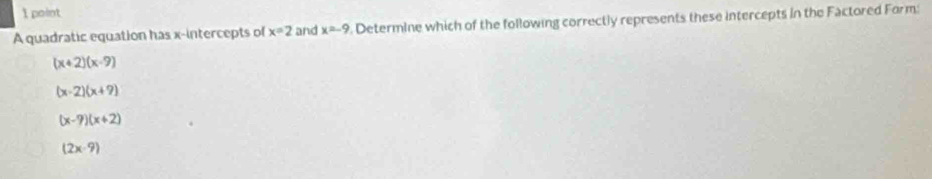 A quadratic equation has x-intercepts of x=2 and x=-9. Determine which of the following correctly represents these intercepts in the Factored Form:
(x+2)(x-9)
(x-2)(x+9)
(x-9)(x+2)
(2x-9)