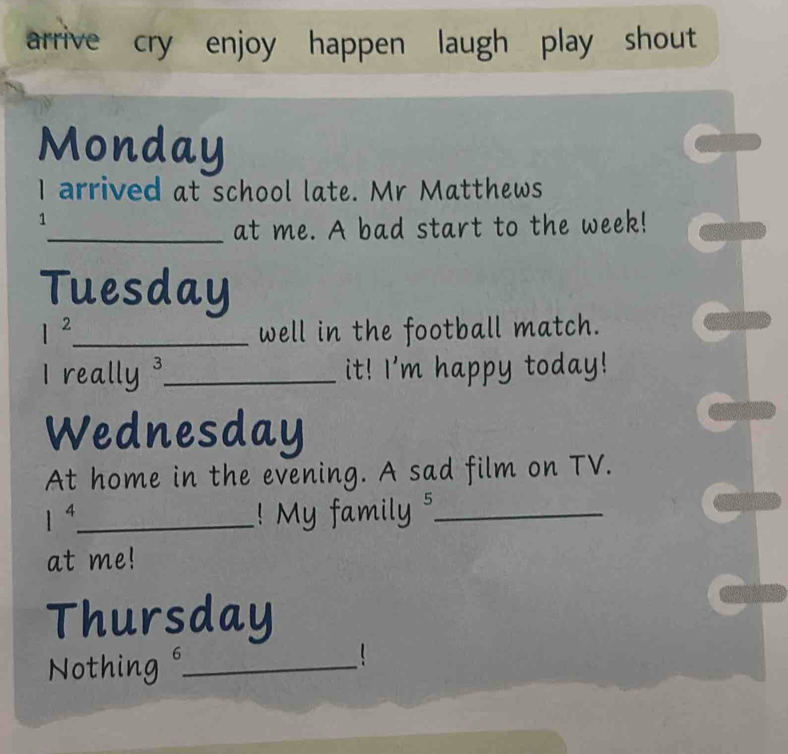 arrive cry enjoy happen laugh play shout 
Monday 
I arrived at school late. Mr Matthews 
1 
_at me. A bad start to the week! 
Tuesday
1^2 _ well in the football match. 
I really _it! I'm happy today! 
Wednesday 
At home in the evening. A sad film on TV.
1^4 _ ! My family 5_ 
at me! 
Thursday 
Nothing_