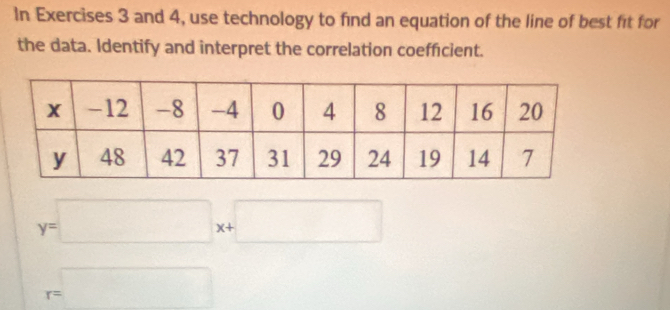 In Exercises 3 and 4, use technology to find an equation of the line of best fit for 
the data. Identify and interpret the correlation coeffcient.
y=□ x+□
r=□